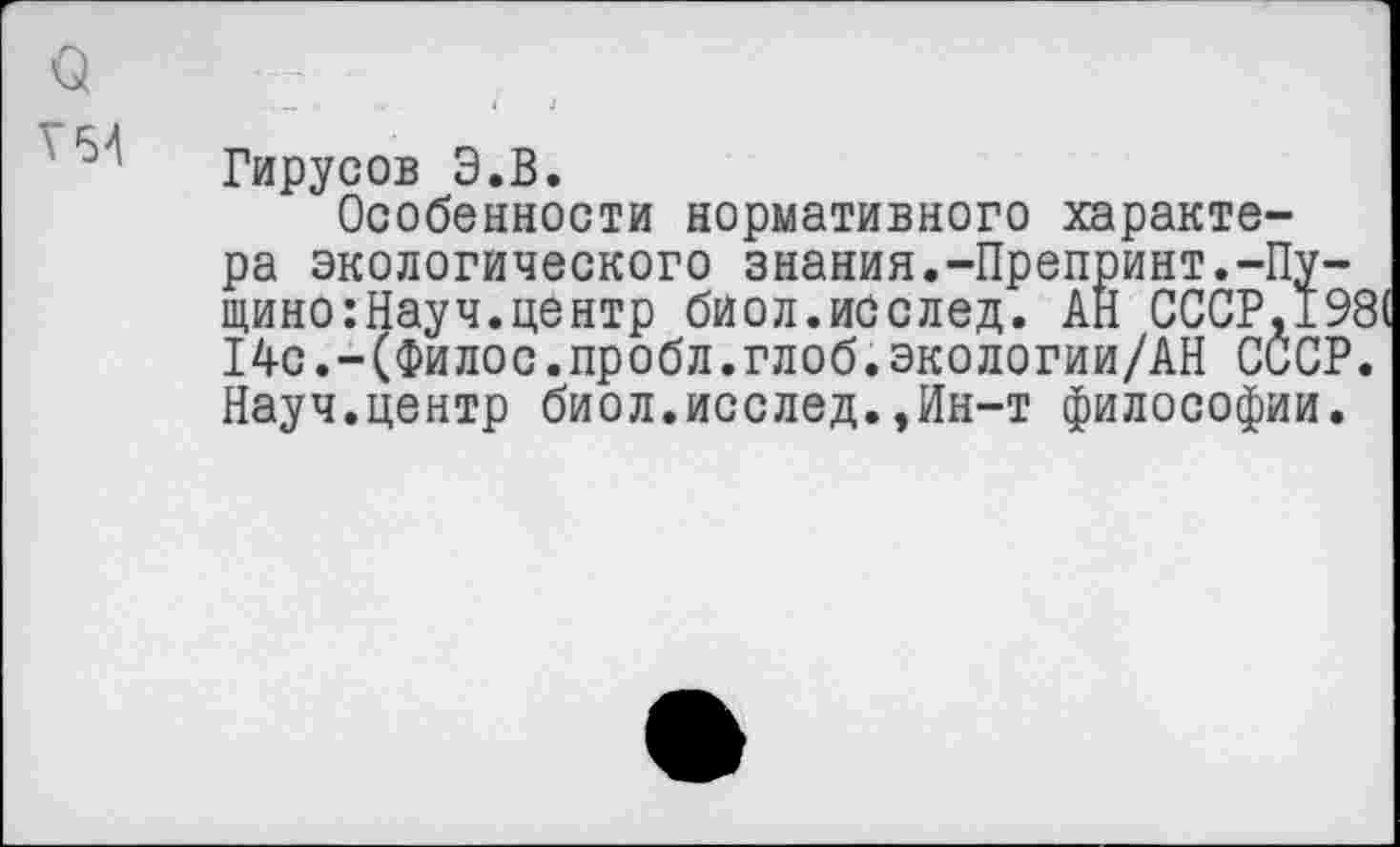 ﻿Т54
Гирусов Э.В.
Особенности нормативного характера экологического знания.-Препринт.-Пущино: Науч, центр биол.исслед. АН СССР.19 14с.-(Филос.пробл.глоб.экологии/АН СССР Науч.центр биол.исслед.,ИН“Т философии.